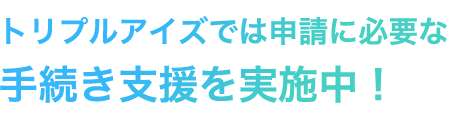 トリプルアイズでは申請に必要な手続き支援を実施中！